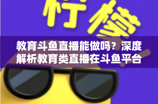 教育斗鱼直播能做吗?深度解析教育类直播在斗鱼平台的可行性、挑战与运营全攻略 教育斗鱼直播能做吗?深度解析教育类直播在斗鱼平台的可行性、挑战与运营全攻略