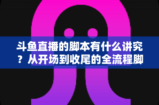 斗鱼直播的脚本有什么讲究？从开场到收尾的全流程脚本撰写指南与实战技巧