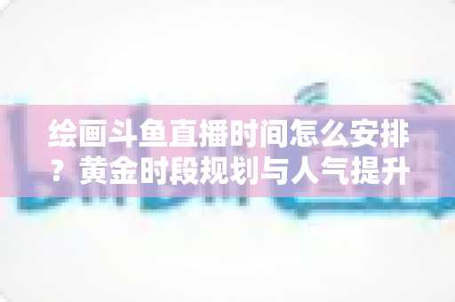 绘画斗鱼直播时间怎么安排？黄金时段规划与人气提升全攻略