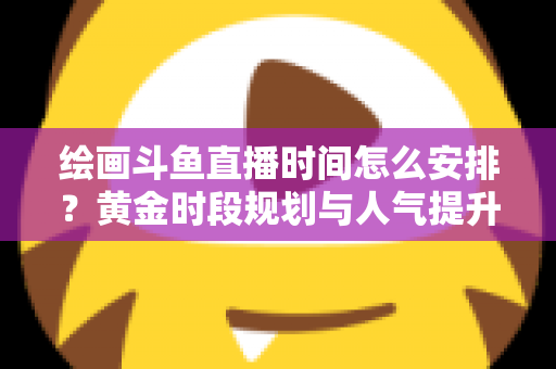 绘画斗鱼直播时间怎么安排？黄金时段规划与人气提升全攻略
