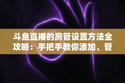 斗鱼直播的房管设置方法全攻略：手把手教你添加、管理与优化直播间管理员，打造和谐直播环境
