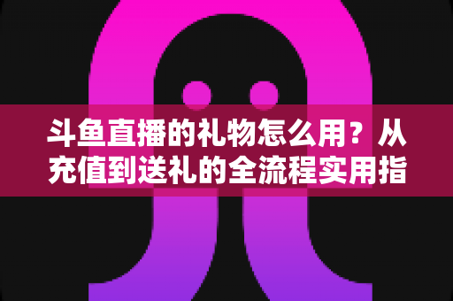 斗鱼直播的礼物怎么用?从充值到送礼的全流程实用指南 斗鱼直播的礼物怎么用?从充值到送礼的全流程实用指南