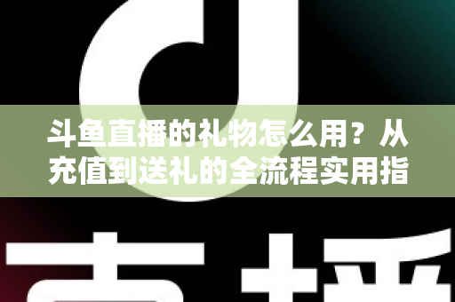 斗鱼直播的礼物怎么用？从充值到送礼的全流程实用指南