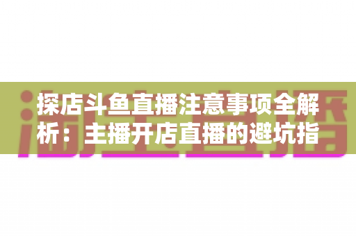 探店斗鱼直播注意事项全解析：主播开店直播的避坑指南与实战技巧