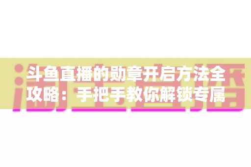 斗鱼直播的勋章开启方法全攻略：手把手教你解锁专属荣誉徽章，轻松提升直播间互动体验