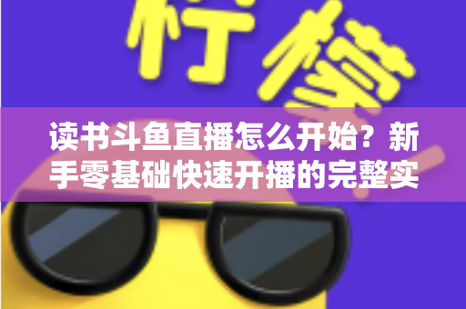读书斗鱼直播怎么开始?新手零基础快速开播的完整实战指南 读书斗鱼直播怎么开始?新手零基础快速开播的完整实战指南