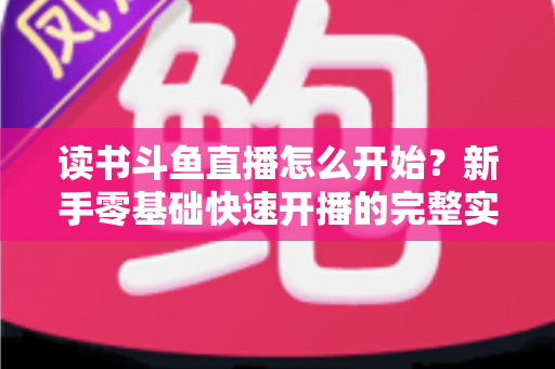 读书斗鱼直播怎么开始?新手零基础快速开播的完整实战指南 读书斗鱼直播怎么开始?新手零基础快速开播的完整实战指南