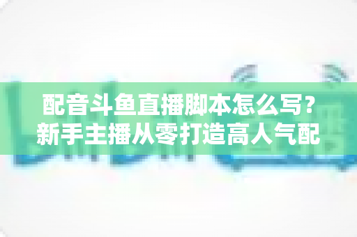 配音斗鱼直播脚本怎么写？新手主播从零打造高人气配音直播间的完整实战指南