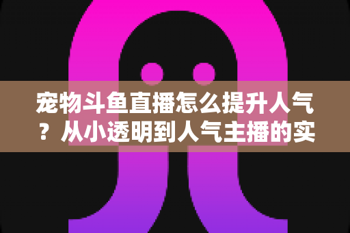 宠物斗鱼直播怎么提升人气?从小透明到人气主播的实战养成指南 宠物斗鱼直播怎么提升人气?从小透明到人气主播的实战养成指南
