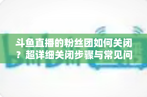 斗鱼直播的粉丝团如何关闭？超详细关闭步骤与常见问题全攻略