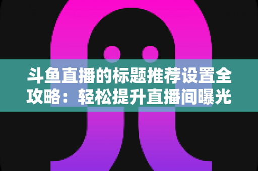 斗鱼直播的标题推荐设置全攻略:轻松提升直播间曝光与人气的实用指南 斗鱼直播的标题推荐设置全攻略:轻松提升直播间曝光与人气的实用指南