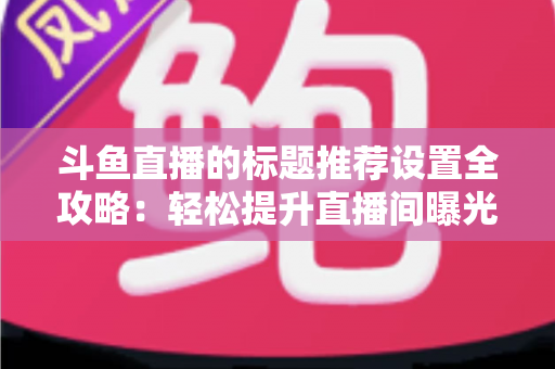 斗鱼直播的标题推荐设置全攻略:轻松提升直播间曝光与人气的实用指南 斗鱼直播的标题推荐设置全攻略:轻松提升直播间曝光与人气的实用指南