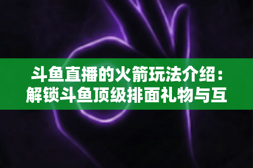 斗鱼直播的火箭玩法介绍:解锁斗鱼顶级排面礼物与互动权益全指南 斗鱼直播的火箭玩法介绍:解锁斗鱼顶级排面礼物与互动权益全指南