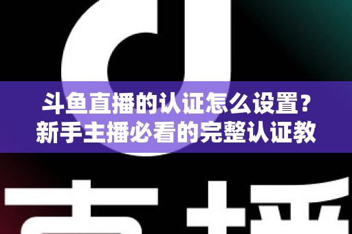 斗鱼直播的认证怎么设置？新手主播必看的完整认证教程与实操指南