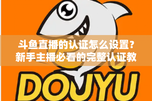 斗鱼直播的认证怎么设置？新手主播必看的完整认证教程与实操指南
