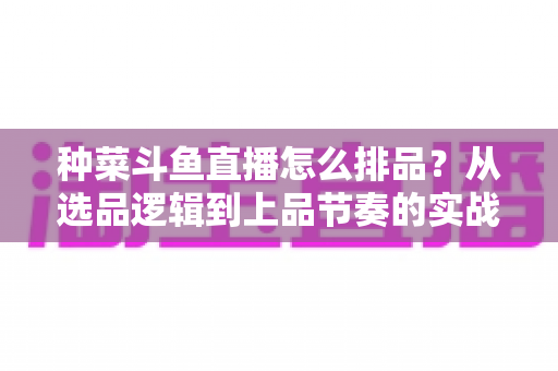 种菜斗鱼直播怎么排品?从选品逻辑到上品节奏的实战全攻略 种菜斗鱼直播怎么排品?从选品逻辑到上品节奏的实战全攻略