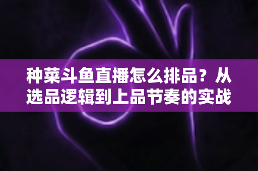 种菜斗鱼直播怎么排品?从选品逻辑到上品节奏的实战全攻略 种菜斗鱼直播怎么排品?从选品逻辑到上品节奏的实战全攻略