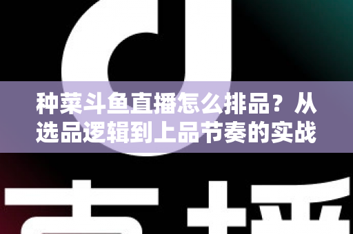 种菜斗鱼直播怎么排品？从选品逻辑到上品节奏的实战全攻略