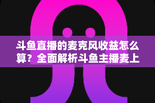 斗鱼直播的麦克风收益怎么算？全面解析斗鱼主播麦上收益计算规则与提现攻略
