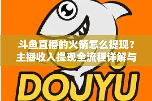 斗鱼直播的火箭怎么提现？主播收入提现全流程详解与避坑指南