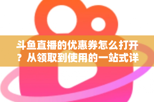 斗鱼直播的优惠券怎么打开?从领取到使用的一站式详细攻略 斗鱼直播的优惠券怎么打开?从领取到使用的一站式详细攻略