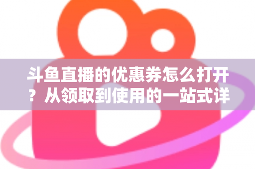 斗鱼直播的优惠券怎么打开?从领取到使用的一站式详细攻略 斗鱼直播的优惠券怎么打开?从领取到使用的一站式详细攻略