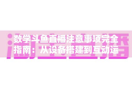数学斗鱼直播注意事项完全指南：从设备搭建到互动运营，助你打造高人气数学教学直播间