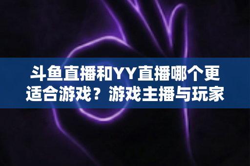 斗鱼直播和YY直播哪个更适合游戏？游戏主播与玩家必看的平台选择深度指南