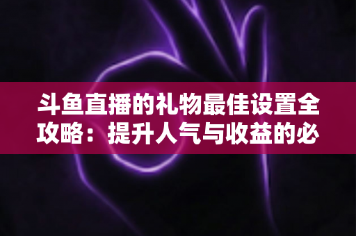 斗鱼直播的礼物最佳设置全攻略：提升人气与收益的必备运营指南