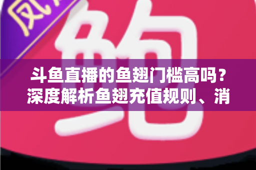 斗鱼直播的鱼翅门槛高吗？深度解析鱼翅充值规则、消费方式与主播提现条件