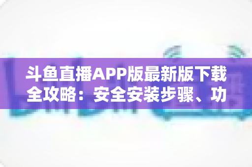 斗鱼直播APP版最新版下载全攻略：安全安装步骤、功能亮点与常见问题一网打尽