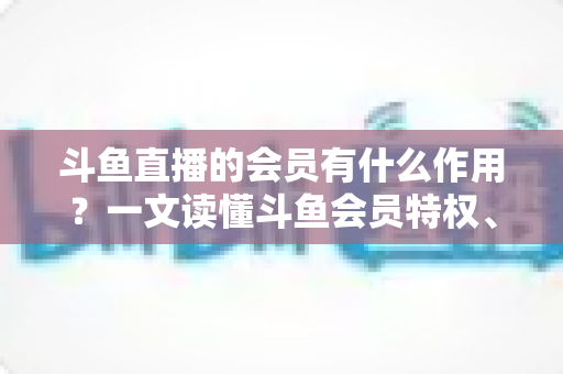 斗鱼直播的会员有什么作用?一文读懂斗鱼会员特权、等级与实用价值 斗鱼直播的会员有什么作用?一文读懂斗鱼会员特权、等级与实用价值