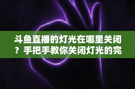 斗鱼直播的灯光在哪里关闭？手把手教你关闭灯光的完整教程