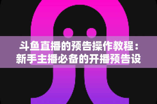 斗鱼直播的预告操作教程：新手主播必备的开播预告设置全攻略，快速提升直播间人气与粉丝粘性