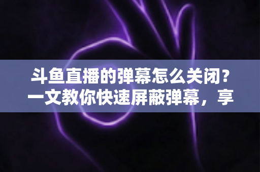 斗鱼直播的弹幕怎么关闭？一文教你快速屏蔽弹幕，享受纯净观播体验