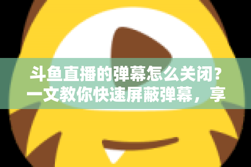 斗鱼直播的弹幕怎么关闭？一文教你快速屏蔽弹幕，享受纯净观播体验