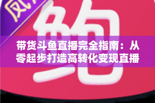 带货斗鱼直播完全指南：从零起步打造高转化变现直播间的新手到高手进阶宝典