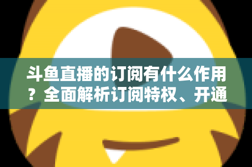 斗鱼直播的订阅有什么作用？全面解析订阅特权、开通流程与实用价值指南