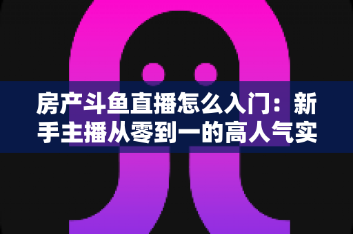 房产斗鱼直播怎么入门：新手主播从零到一的高人气实战全攻略