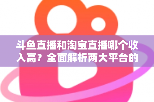 斗鱼直播和淘宝直播哪个收入高？全面解析两大平台的赚钱潜力与变现差异