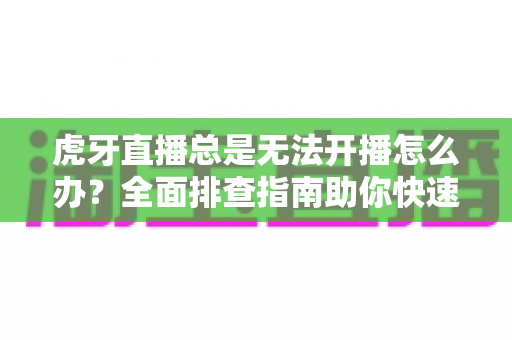 虎牙直播总是无法开播怎么办？全面排查指南助你快速恢复直播