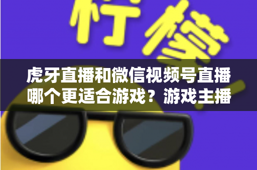 虎牙直播和微信视频号直播哪个更适合游戏？游戏主播平台选择深度对比指南