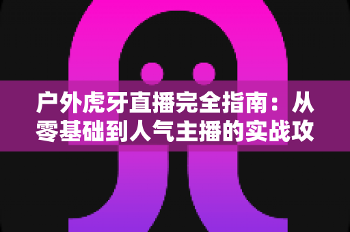 户外虎牙直播完全指南:从零基础到人气主播的实战攻略 户外虎牙直播完全指南:从零基础到人气主播的实战攻略
