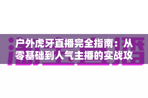 户外虎牙直播完全指南:从零基础到人气主播的实战攻略 户外虎牙直播完全指南:从零基础到人气主播的实战攻略