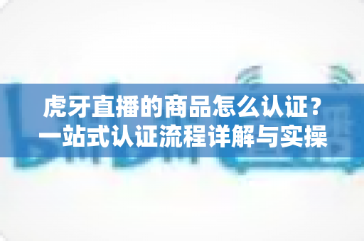 虎牙直播的商品怎么认证?一站式认证流程详解与实操避坑指南 虎牙直播的商品怎么认证?一站式认证流程详解与实操避坑指南