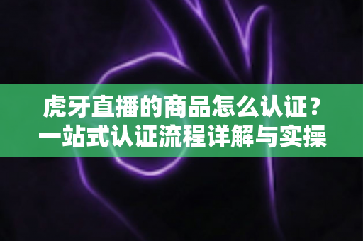 虎牙直播的商品怎么认证?一站式认证流程详解与实操避坑指南 虎牙直播的商品怎么认证?一站式认证流程详解与实操避坑指南
