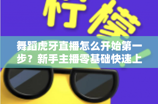舞蹈虎牙直播怎么开始第一步?新手主播零基础快速上手完整指南 舞蹈虎牙直播怎么开始第一步?新手主播零基础快速上手完整指南