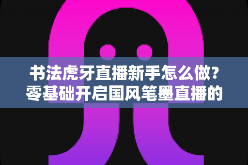 书法虎牙直播新手怎么做？零基础开启国风笔墨直播的完整实战指南