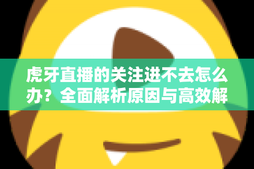 虎牙直播的关注进不去怎么办?全面解析原因与高效解决方案指南 虎牙直播的关注进不去怎么办?全面解析原因与高效解决方案指南