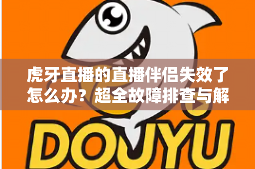虎牙直播的直播伴侣失效了怎么办？超全故障排查与解决指南，让你快速恢复开播！
